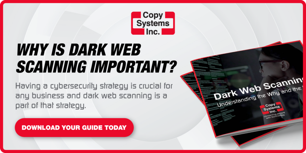 20221109_CSI_DarkWebCTA | Copy Systems Inc. Why is dark web scanning important? Having a cybersecurity strategy is crucial for any business and dark web scanning is a part of that strategy. Download your guide now.